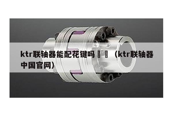 ktr聯軸器能配花鍵嗎 (ktr聯軸器中國官網)